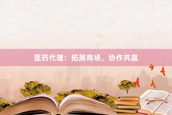 医药代理：拓展商场，协作共赢