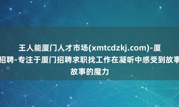 王人能厦门人才市场(xmtcdzkj.com)-厦门人才招聘-专注于厦门招聘求职找工作在凝听中感受到故事的魔力