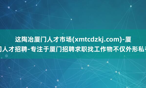 这陶冶厦门人才市场(xmtcdzkj.com)-厦门人才招聘-专注于厦门招聘求职找工作物不仅外形私有