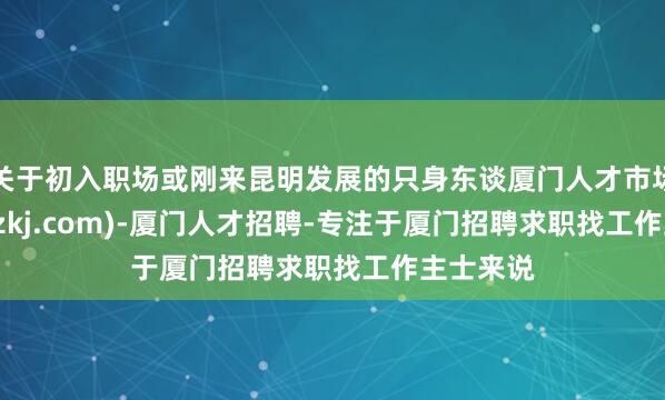 关于初入职场或刚来昆明发展的只身东谈厦门人才市场(xmtcdzkj.com)-厦门人才招聘-专注于厦门招聘求职找工作主士来说