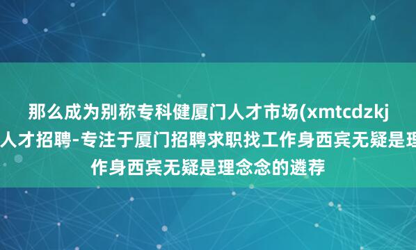 那么成为别称专科健厦门人才市场(xmtcdzkj.com)-厦门人才招聘-专注于厦门招聘求职找工作身西宾无疑是理念念的遴荐